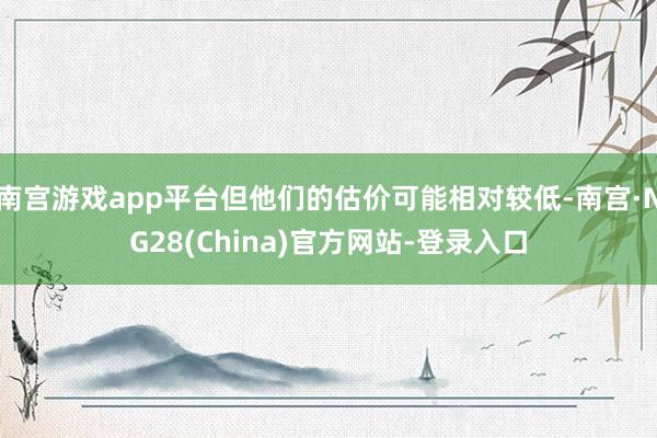 南宫游戏app平台但他们的估价可能相对较低-南宫·NG28(China)官方网站-登录入口