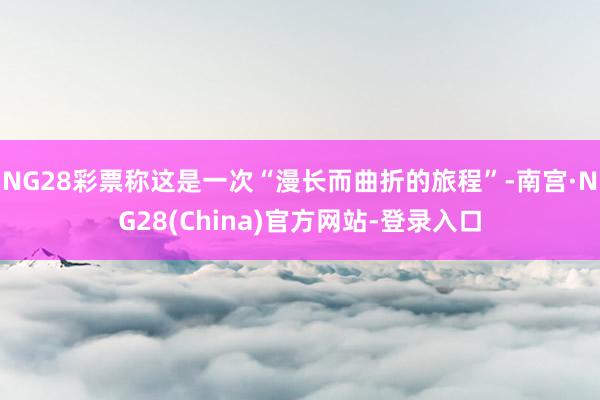 NG28彩票称这是一次“漫长而曲折的旅程”-南宫·NG28(China)官方网站-登录入口