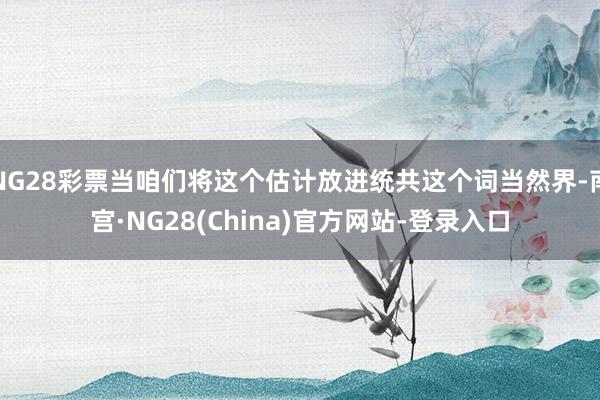 NG28彩票当咱们将这个估计放进统共这个词当然界-南宫·NG28(China)官方网站-登录入口