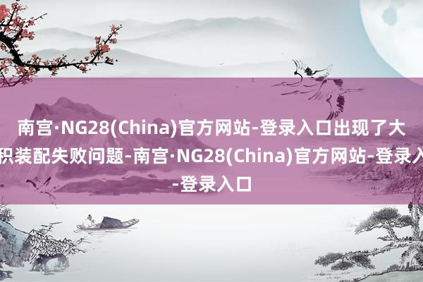 南宫·NG28(China)官方网站-登录入口出现了大面积装配失败问题-南宫·NG28(China)官方网站-登录入口