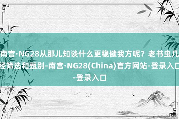 南宫·NG28从那儿知谈什么更稳健我方呢？老书虫几经筛选和甄别-南宫·NG28(China)官方网站-登录入口