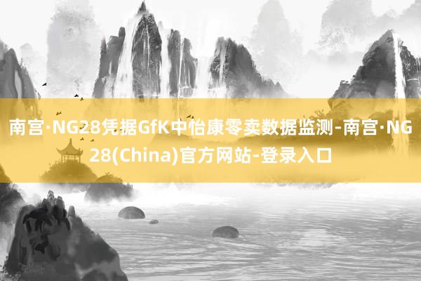 南宫·NG28凭据GfK中怡康零卖数据监测-南宫·NG28(China)官方网站-登录入口