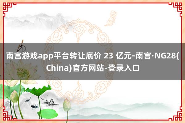 南宫游戏app平台转让底价 23 亿元-南宫·NG28(China)官方网站-登录入口