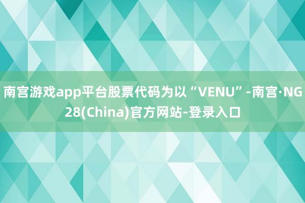 南宫游戏app平台股票代码为以“VENU”-南宫·NG28(China)官方网站-登录入口