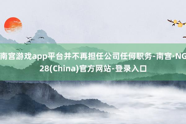 南宫游戏app平台并不再担任公司任何职务-南宫·NG28(China)官方网站-登录入口