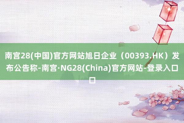 南宫28(中国)官方网站旭日企业（00393.HK）发布公告称-南宫·NG28(China)官方网站-登录入口