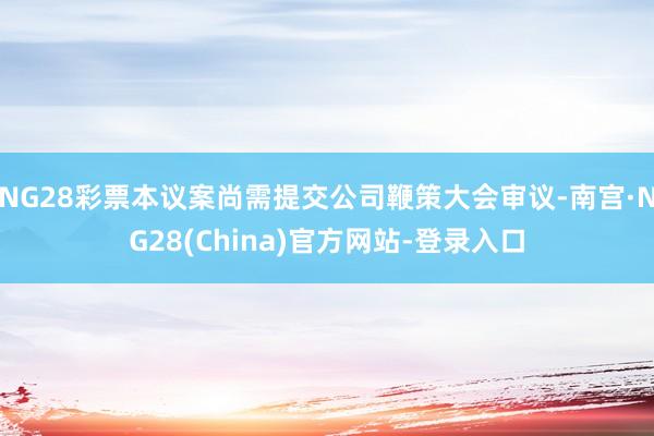 NG28彩票本议案尚需提交公司鞭策大会审议-南宫·NG28(China)官方网站-登录入口