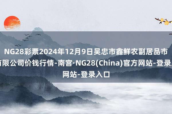 NG28彩票2024年12月9日吴忠市鑫鲜农副居品市集有限公司价钱行情-南宫·NG28(China)官方网站-登录入口