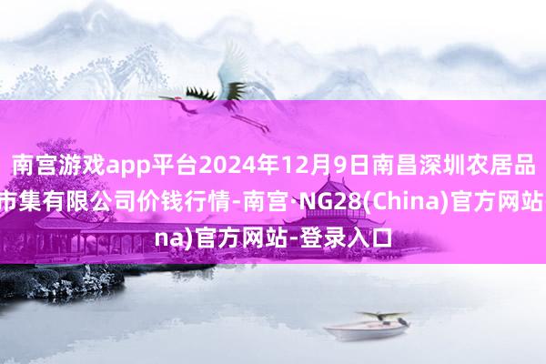 南宫游戏app平台2024年12月9日南昌深圳农居品中心批发市集有限公司价钱行情-南宫·NG28(China)官方网站-登录入口