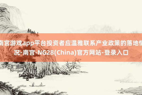 南宫游戏app平台投资者应温雅联系产业政策的落地情况-南宫·NG28(China)官方网站-登录入口