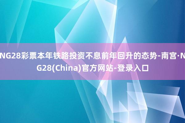 NG28彩票本年铁路投资不息前年回升的态势-南宫·NG28(China)官方网站-登录入口