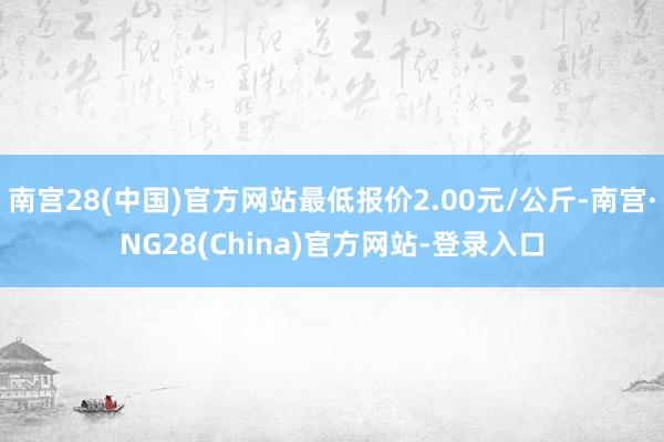 南宫28(中国)官方网站最低报价2.00元/公斤-南宫·NG28(China)官方网站-登录入口