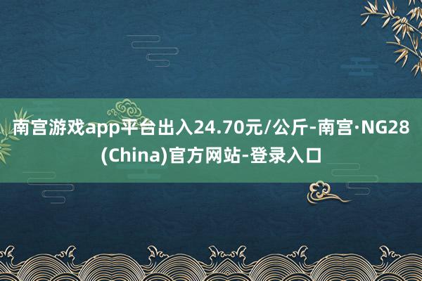 南宫游戏app平台出入24.70元/公斤-南宫·NG28(China)官方网站-登录入口