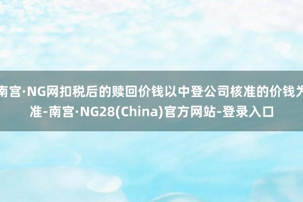 南宫·NG网扣税后的赎回价钱以中登公司核准的价钱为准-南宫·NG28(China)官方网站-登录入口