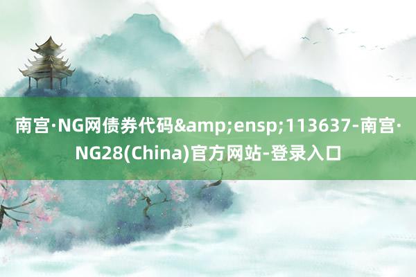 南宫·NG网债券代码&ensp;113637-南宫·NG28(China)官方网站-登录入口