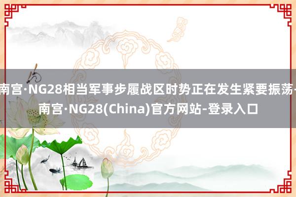 南宫·NG28相当军事步履战区时势正在发生紧要振荡-南宫·NG28(China)官方网站-登录入口