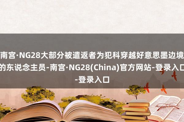 南宫·NG28大部分被遣返者为犯科穿越好意思墨边境的东说念主员-南宫·NG28(China)官方网站-登录入口