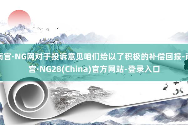 南宫·NG网对于投诉意见咱们给以了积极的补偿回报-南宫·NG28(China)官方网站-登录入口