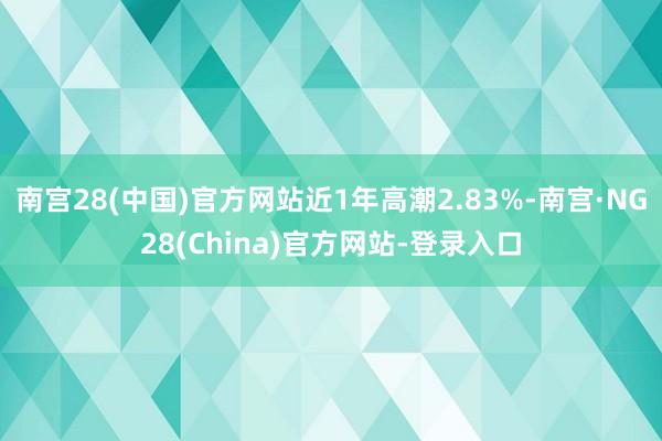 南宫28(中国)官方网站近1年高潮2.83%-南宫·NG28(China)官方网站-登录入口