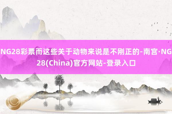 NG28彩票而这些关于动物来说是不刚正的-南宫·NG28(China)官方网站-登录入口