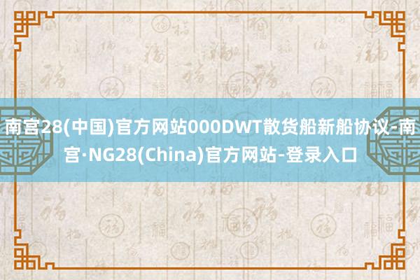 南宫28(中国)官方网站000DWT散货船新船协议-南宫·NG28(China)官方网站-登录入口