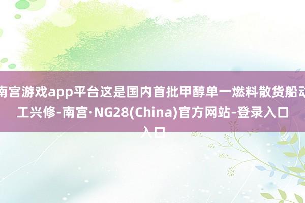 南宫游戏app平台这是国内首批甲醇单一燃料散货船动工兴修-南宫·NG28(China)官方网站-登录入口