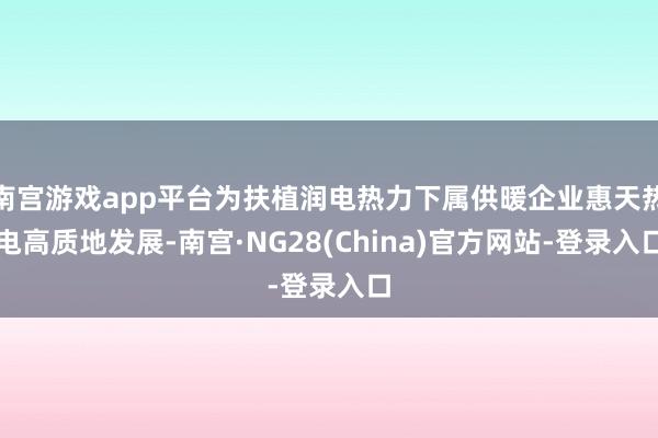 南宫游戏app平台为扶植润电热力下属供暖企业惠天热电高质地发展-南宫·NG28(China)官方网站-登录入口