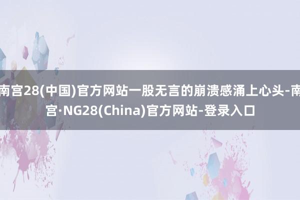 南宫28(中国)官方网站一股无言的崩溃感涌上心头-南宫·NG28(China)官方网站-登录入口