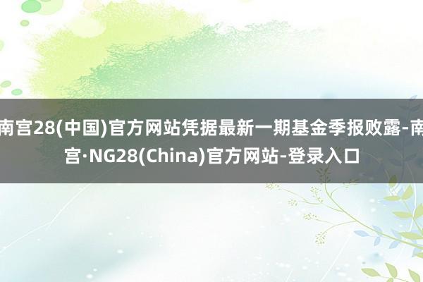 南宫28(中国)官方网站凭据最新一期基金季报败露-南宫·NG28(China)官方网站-登录入口