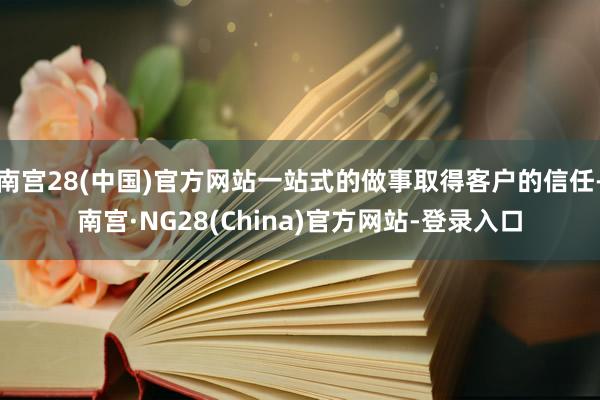 南宫28(中国)官方网站一站式的做事取得客户的信任-南宫·NG28(China)官方网站-登录入口