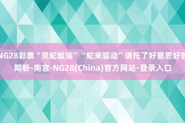 NG28彩票“灵蛇献瑞”“蛇来驱动”请托了好意思好的期盼-南宫·NG28(China)官方网站-登录入口