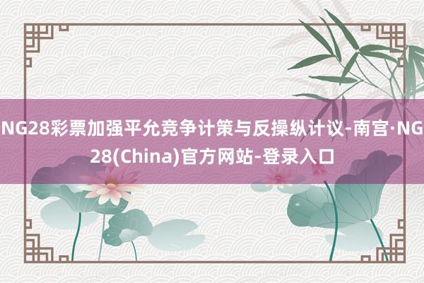 NG28彩票加强平允竞争计策与反操纵计议-南宫·NG28(China)官方网站-登录入口