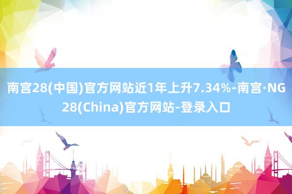 南宫28(中国)官方网站近1年上升7.34%-南宫·NG28(China)官方网站-登录入口