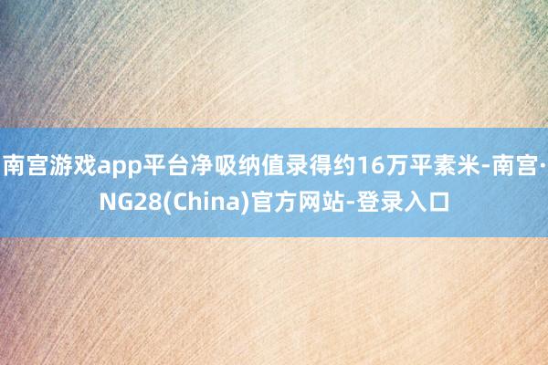 南宫游戏app平台净吸纳值录得约16万平素米-南宫·NG28(China)官方网站-登录入口