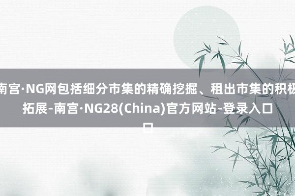 南宫·NG网包括细分市集的精确挖掘、租出市集的积极拓展-南宫·NG28(China)官方网站-登录入口