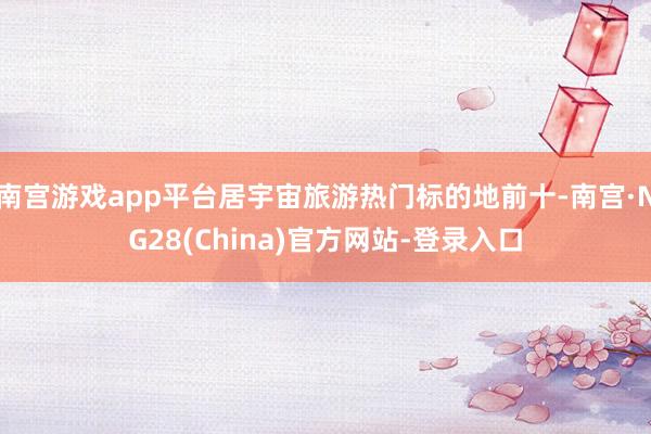 南宫游戏app平台居宇宙旅游热门标的地前十-南宫·NG28(China)官方网站-登录入口