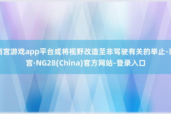 南宫游戏app平台或将视野改造至非驾驶有关的举止-南宫·NG28(China)官方网站-登录入口