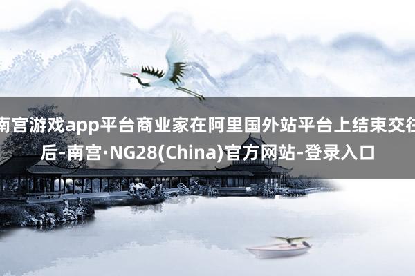 南宫游戏app平台商业家在阿里国外站平台上结束交往后-南宫·NG28(China)官方网站-登录入口